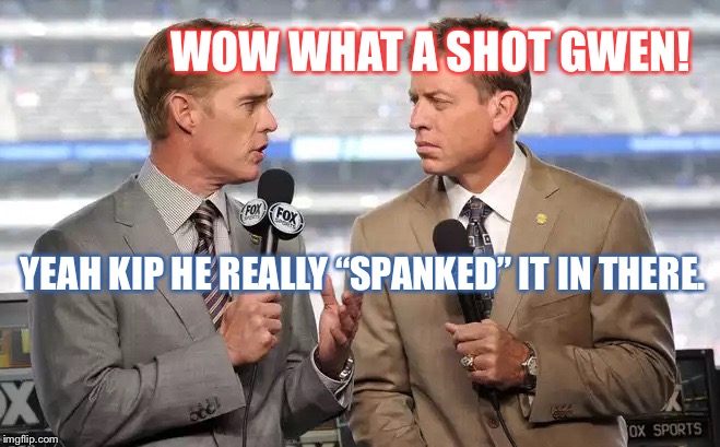 Sports commentators | WOW WHAT A SHOT GWEN! YEAH KIP HE REALLY “SPANKED” IT IN THERE. | image tagged in sports commentators | made w/ Imgflip meme maker