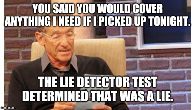 maury povich | YOU SAID YOU WOULD COVER ANYTHING I NEED IF I PICKED UP TONIGHT. THE LIE DETECTOR TEST DETERMINED THAT WAS A LIE. | image tagged in maury povich | made w/ Imgflip meme maker