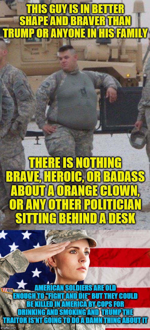 THIS GUY IS IN BETTER SHAPE AND BRAVER THAN TRUMP OR ANYONE IN HIS FAMILY; THERE IS NOTHING BRAVE, HEROIC, OR BADASS ABOUT A ORANGE CLOWN, OR ANY OTHER POLITICIAN SITTING BEHIND A DESK; AMERICAN SOLDIERS ARE OLD ENOUGH TO "FIGHT AND DIE" BUT THEY COULD BE KILLED IN AMERICA BY COPS FOR DRINKING AND SMOKING AND  TRUMP THE TRAITOR IS'NT GOING TO DO A DAMN THING ABOUT IT | image tagged in fat army soldier,american soldier flag | made w/ Imgflip meme maker