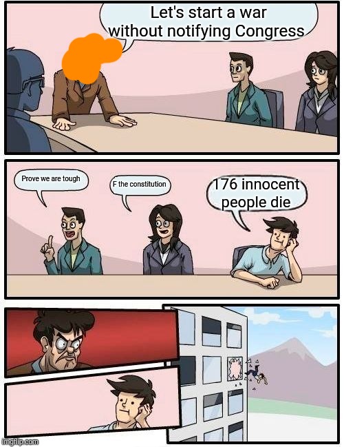 Boardroom Meeting Suggestion | Let's start a war without notifying Congress; Prove we are tough; F the constitution; 176 innocent people die | image tagged in memes,boardroom meeting suggestion | made w/ Imgflip meme maker