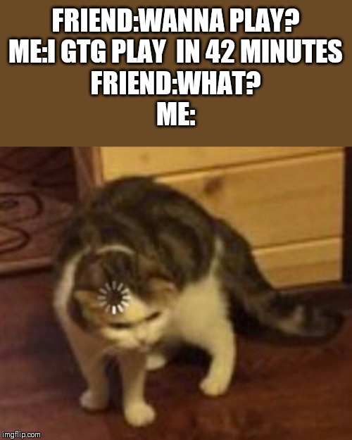 Loading cat | FRIEND:WANNA PLAY?
ME:I GTG PLAY  IN 42 MINUTES
FRIEND:WHAT?
ME: | image tagged in loading cat | made w/ Imgflip meme maker