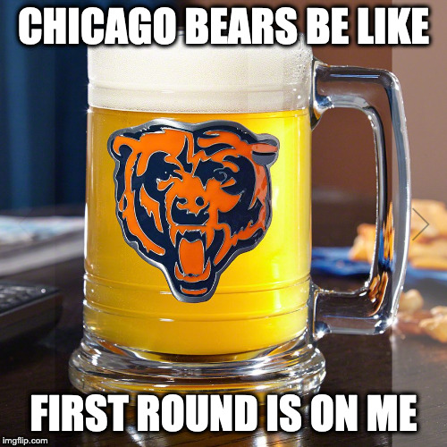 CHICAGO BEARS BE LIKE; FIRST ROUND IS ON ME | made w/ Imgflip meme maker