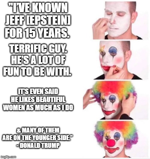 Clown Applying Makeup | "I’VE KNOWN JEFF [EPSTEIN] FOR 15 YEARS. TERRIFIC GUY. HE’S A LOT OF FUN TO BE WITH. IT'S EVEN SAID HE LIKES BEAUTIFUL WOMEN AS MUCH AS I DO; & MANY OF THEM ARE ON THE YOUNGER SIDE.” 
- DONALD TRUMP | image tagged in clown applying makeup | made w/ Imgflip meme maker