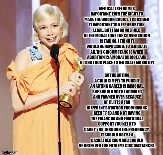 Michelle Williams Golden Globes | MEDICAL FREEDOM IS IMPORTANT, EVEN THE RIGHT TO MAKE THE WRONG CHOICE. I CONSIDER IT IMPORTANT TO KEEP ABORTION LEGAL. BUT I AM CONCERNED AT THE MORAL TONE THE CONVERSATION IS TAKING. I THINK IT WOULD BE IMPOSSIBLE TO LEGISLATE ALL THE CIRCUMSTANCES WHEN ABORTION IS A MORAL CHOICE (AND IT IS NOT OUR PLACE TO LEGISLATE MORALITY); BUT ABORTING A CHILD SIMPLY TO PURSUE AN ACTING CAREER IS IMMORAL. SHE SHOULD NOT BE ADMIRED AND FAWNED OVER BECAUSE OF IT. IT IS A FAR DIFFERENT SITUATION FROM HAVING BEEN **PED AND NOT HAVING THE FINANCIAL AND EMOTIONAL SUPPORT YOU NEED TO CARRY YOU THROUGH THE PREGNANCY. IT SHOULD NOT BE A CASUAL DECISION AND SHOULD BE RESERVED FOR EXTREME CIRCUMSTANCES. | image tagged in michelle williams golden globes | made w/ Imgflip meme maker