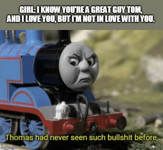 Thomas the incel. | GIRL: I KNOW YOU'RE A GREAT GUY TOM, AND I LOVE YOU, BUT I'M NOT IN LOVE WITH YOU. | image tagged in thomas had never seen such bullshit before | made w/ Imgflip meme maker