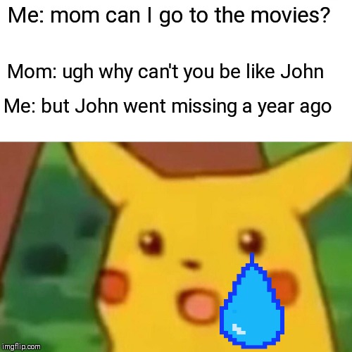 Surprised Pikachu Meme | Me: mom can I go to the movies? Mom: ugh why can't you be like John; Me: but John went missing a year ago | image tagged in memes,surprised pikachu | made w/ Imgflip meme maker