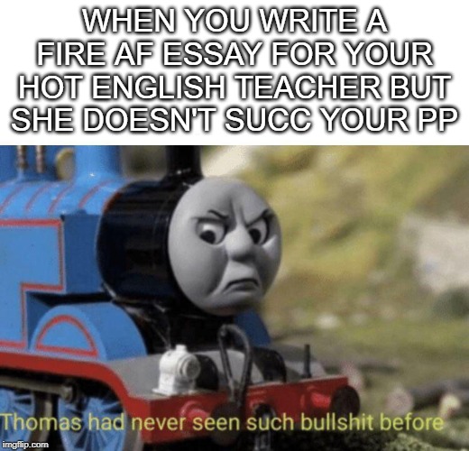 Thomas had never seen such bullshit before | WHEN YOU WRITE A FIRE AF ESSAY FOR YOUR HOT ENGLISH TEACHER BUT SHE DOESN'T SUCC YOUR PP | image tagged in thomas had never seen such bullshit before | made w/ Imgflip meme maker