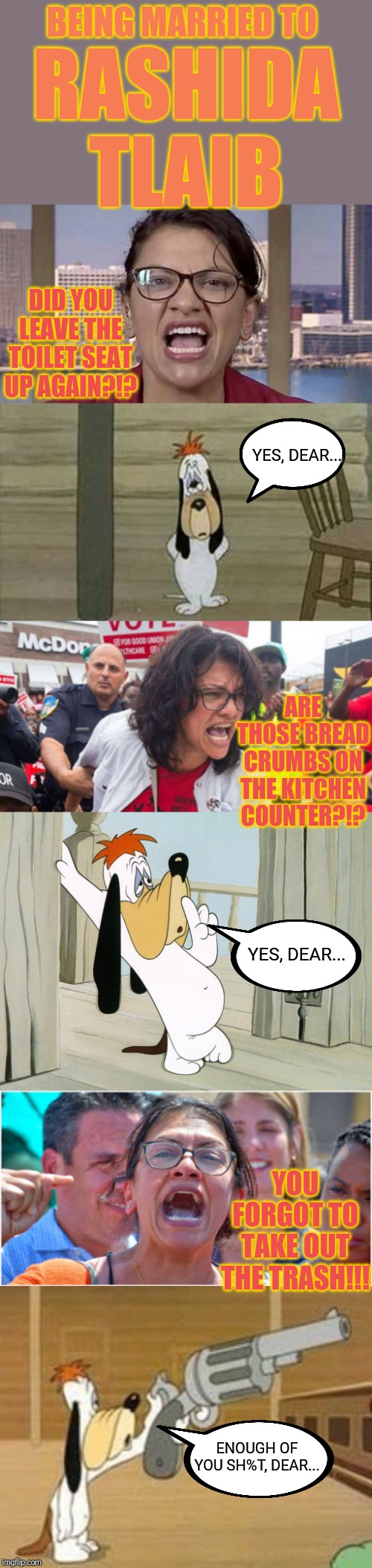 The worst hell imaginable... | BEING MARRIED TO; RASHIDA TLAIB; DID YOU LEAVE THE TOILET SEAT UP AGAIN?!? YES, DEAR... ARE THOSE BREAD CRUMBS ON THE KITCHEN COUNTER?!? YES, DEAR... YOU FORGOT TO TAKE OUT THE TRASH!!! ENOUGH OF YOU SH%T, DEAR... | image tagged in rashida tlaib,marriage,hell,the squad,battered husband,droopy dog | made w/ Imgflip meme maker
