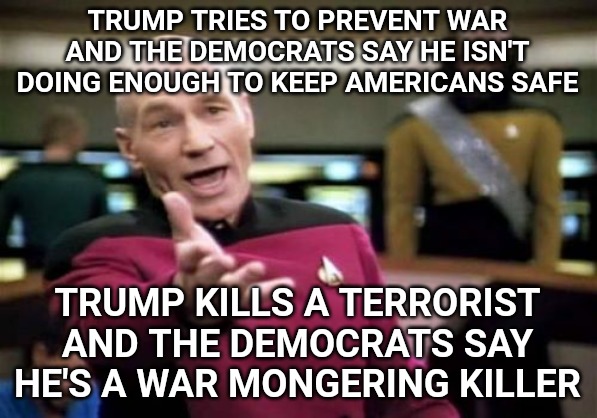 Picard Wtf Meme | TRUMP TRIES TO PREVENT WAR AND THE DEMOCRATS SAY HE ISN'T DOING ENOUGH TO KEEP AMERICANS SAFE; TRUMP KILLS A TERRORIST AND THE DEMOCRATS SAY HE'S A WAR MONGERING KILLER | image tagged in memes,picard wtf | made w/ Imgflip meme maker