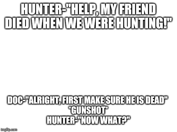 Blank White Template | HUNTER-"HELP, MY FRIEND DIED WHEN WE WERE HUNTING!"; DOC-"ALRIGHT, FIRST MAKE SURE HE IS DEAD" 
*GUNSHOT*
HUNTER-"NOW WHAT?" | image tagged in blank white template | made w/ Imgflip meme maker