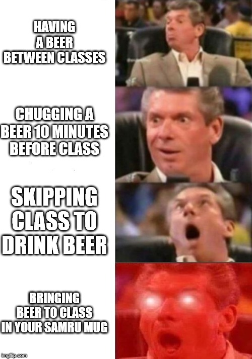 Mr. McMahon reaction | HAVING A BEER BETWEEN CLASSES; CHUGGING A BEER 10 MINUTES BEFORE CLASS; SKIPPING CLASS TO DRINK BEER; BRINGING BEER TO CLASS IN YOUR SAMRU MUG | image tagged in mr mcmahon reaction | made w/ Imgflip meme maker