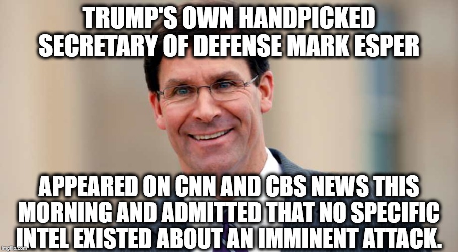 Trump's Own Handpicked.... | TRUMP'S OWN HANDPICKED SECRETARY OF DEFENSE MARK ESPER; APPEARED ON CNN AND CBS NEWS THIS MORNING AND ADMITTED THAT NO SPECIFIC INTEL EXISTED ABOUT AN IMMINENT ATTACK. | image tagged in mark esper,donald trump,secretary of defense,iran,traitor,impeach trump | made w/ Imgflip meme maker
