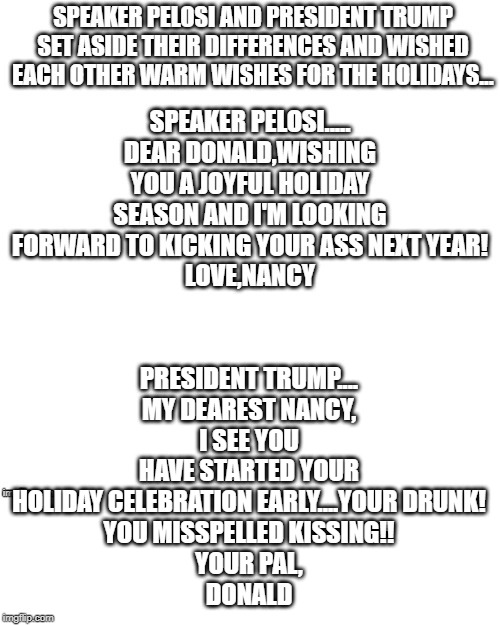 drunk nancy | PRESIDENT TRUMP....
MY DEAREST NANCY,
I SEE YOU HAVE STARTED YOUR HOLIDAY CELEBRATION EARLY....YOUR DRUNK!
YOU MISSPELLED KISSING!!
YOUR PAL,
DONALD | image tagged in trump,nancy,tit for tat | made w/ Imgflip meme maker