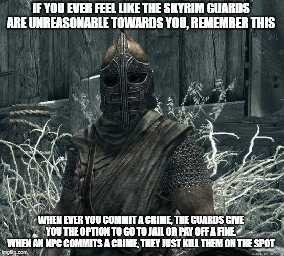 something to think about | IF YOU EVER FEEL LIKE THE SKYRIM GUARDS ARE UNREASONABLE TOWARDS YOU, REMEMBER THIS; WHEN EVER YOU COMMIT A CRIME, THE GUARDS GIVE YOU THE OPTION TO GO TO JAIL OR PAY OFF A FINE. WHEN AN NPC COMMITS A CRIME, THEY JUST KILL THEM ON THE SPOT | image tagged in memes,skyrim,skyrim guard | made w/ Imgflip meme maker