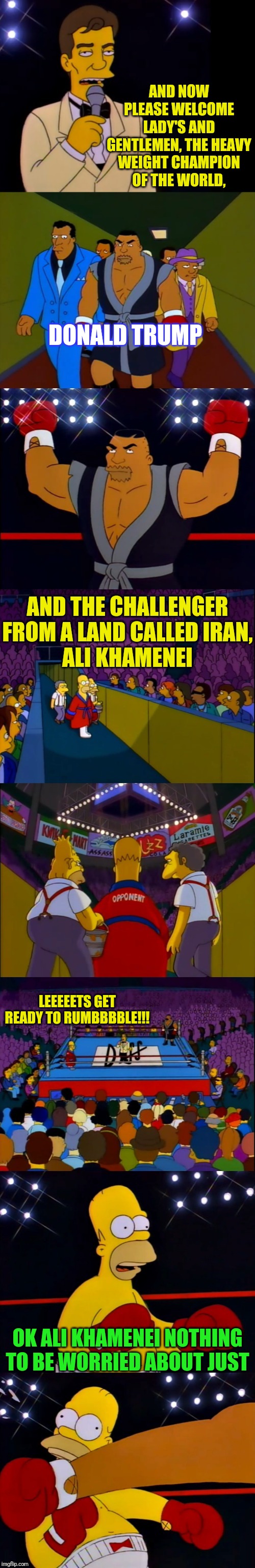 An Event For The Centuries | AND NOW PLEASE WELCOME LADY'S AND GENTLEMEN, THE HEAVY WEIGHT CHAMPION OF THE WORLD, DONALD TRUMP; AND THE CHALLENGER FROM A LAND CALLED IRAN,
ALI KHAMENEI; LEEEEETS GET READY TO RUMBBBBLE!!! OK ALI KHAMENEI NOTHING TO BE WORRIED ABOUT JUST | image tagged in the simpson's boxing,donald trump,iran,the simpsons,political meme | made w/ Imgflip meme maker