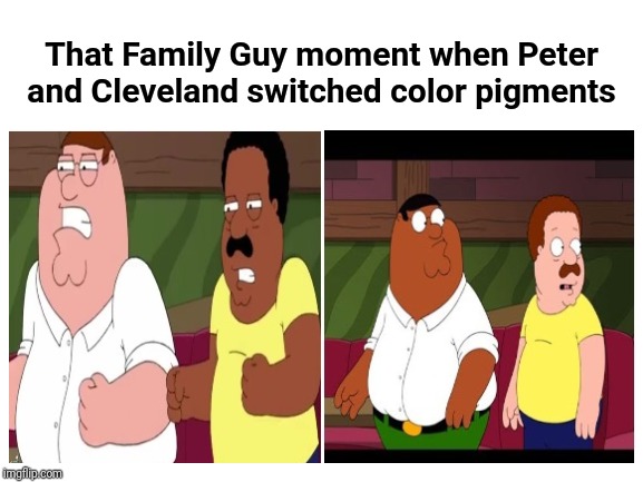That Family Guy moment when Peter and Cleveland switched color pigments | That Family Guy moment when Peter and Cleveland switched color pigments | image tagged in blank meme template,family guy,dank memes,dank meme,peter griffin,blank template | made w/ Imgflip meme maker