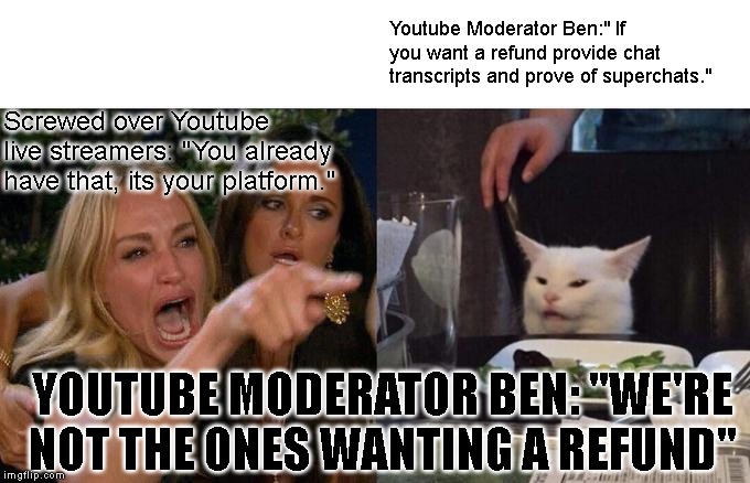Woman Yelling At Cat | Youtube Moderator Ben:" If you want a refund provide chat transcripts and prove of superchats."; Screwed over Youtube live streamers: "You already have that, its your platform."; YOUTUBE MODERATOR BEN: "WE'RE NOT THE ONES WANTING A REFUND" | image tagged in memes,woman yelling at cat | made w/ Imgflip meme maker