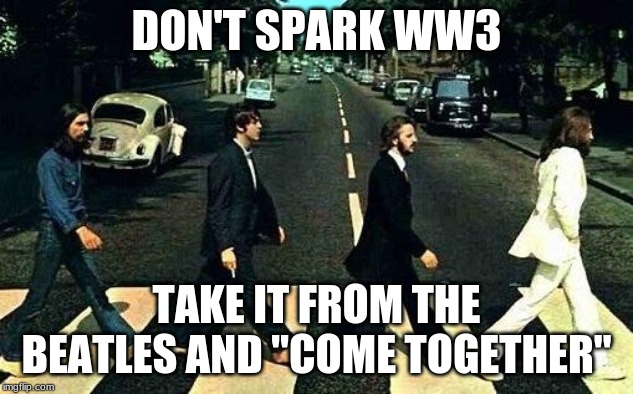 Abbey road | DON'T SPARK WW3; TAKE IT FROM THE BEATLES AND "COME TOGETHER" | image tagged in abbey road | made w/ Imgflip meme maker