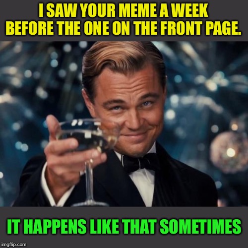 Leonardo Dicaprio Cheers Meme | I SAW YOUR MEME A WEEK BEFORE THE ONE ON THE FRONT PAGE. IT HAPPENS LIKE THAT SOMETIMES | image tagged in memes,leonardo dicaprio cheers | made w/ Imgflip meme maker