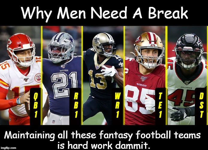 fantasy football teams | Why Men Need A Break; Maintaining all these fantasy football teams 
is hard work dammit. | image tagged in football | made w/ Imgflip meme maker