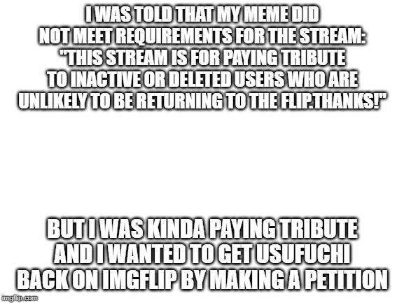 where would I post a meme for getting my friend back on imgflip(thanks Mr.moderator. you caused my friend not to be resurrect) | I WAS TOLD THAT MY MEME DID NOT MEET REQUIREMENTS FOR THE STREAM:
"THIS STREAM IS FOR PAYING TRIBUTE TO INACTIVE OR DELETED USERS WHO ARE UNLIKELY TO BE RETURNING TO THE FLIP.THANKS!"; BUT I WAS KINDA PAYING TRIBUTE AND I WANTED TO GET USUFUCHI BACK ON IMGFLIP BY MAKING A PETITION | image tagged in blank white template | made w/ Imgflip meme maker