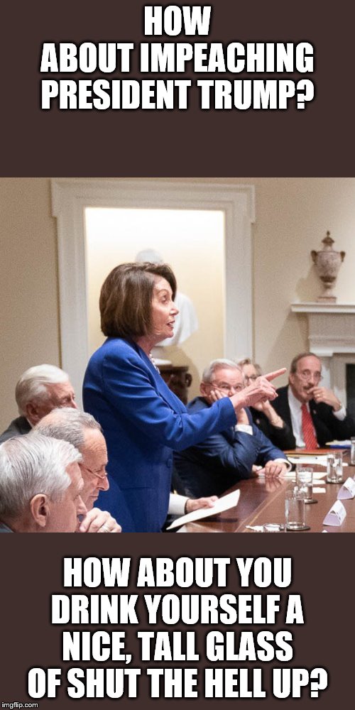 Nancy Pelosi | HOW ABOUT IMPEACHING PRESIDENT TRUMP? HOW ABOUT YOU DRINK YOURSELF A NICE, TALL GLASS OF SHUT THE HELL UP? | image tagged in nancy pelosi | made w/ Imgflip meme maker