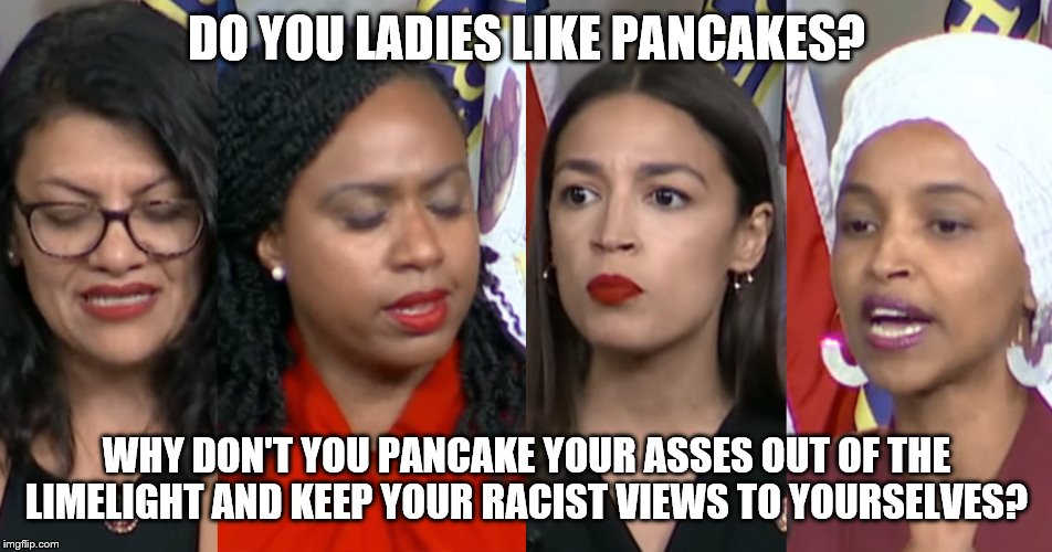 AOC Squad | DO YOU LADIES LIKE PANCAKES? WHY DON'T YOU PANCAKE YOUR ASSES OUT OF THE LIMELIGHT AND KEEP YOUR RACIST VIEWS TO YOURSELVES? | image tagged in aoc squad | made w/ Imgflip meme maker