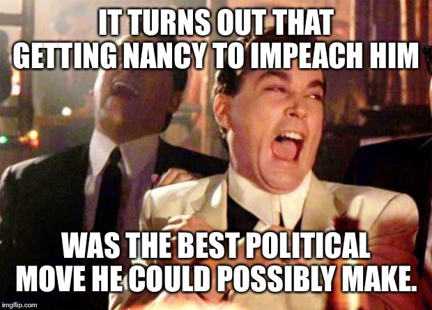 Wise guys laughing |  IT TURNS OUT THAT GETTING NANCY TO IMPEACH HIM; WAS THE BEST POLITICAL MOVE HE COULD POSSIBLY MAKE. | image tagged in wise guys laughing | made w/ Imgflip meme maker