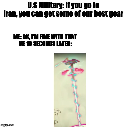 Blank Transparent Square | U.S Military: If you go to Iran, you can get some of our best gear; ME: OK, I'M FINE WITH THAT

ME 10 SECONDS LATER: | image tagged in memes,blank transparent square | made w/ Imgflip meme maker