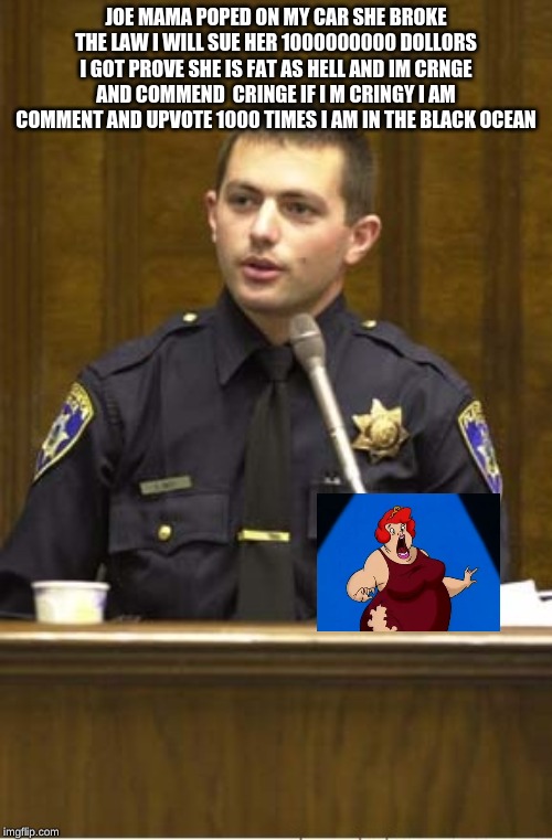 Police Officer Testifying Meme | JOE MAMA POPED ON MY CAR SHE BROKE THE LAW I WILL SUE HER 1000000000 DOLLORS I GOT PROVE SHE IS FAT AS HELL AND IM CRNGE AND COMMEND  CRINGE IF I M CRINGY I AM COMMENT AND UPVOTE 1000 TIMES I AM IN THE BLACK OCEAN | image tagged in memes,police officer testifying | made w/ Imgflip meme maker