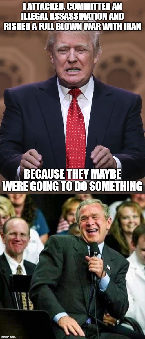 Impeach and Remove before he gets us all killed | I ATTACKED, COMMITTED AN ILLEGAL ASSASSINATION AND RISKED A FULL BLOWN WAR WITH IRAN; BECAUSE THEY MAYBE WERE GOING TO DO SOMETHING | image tagged in bush thinks its funny,war criminal,impeach trump,maga,politics,donald trump is an idiot | made w/ Imgflip meme maker