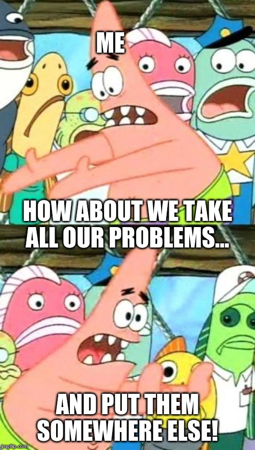 Put It Somewhere Else Patrick Meme | ME; HOW ABOUT WE TAKE ALL OUR PROBLEMS... AND PUT THEM SOMEWHERE ELSE! | image tagged in memes,put it somewhere else patrick | made w/ Imgflip meme maker