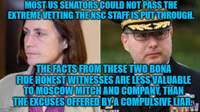 Hill and Vindman | MOST US SENATORS COULD NOT PASS THE EXTREME VETTING THE NSC STAFF IS PUT THROUGH. THE FACTS FROM THESE TWO BONA FIDE HONEST WITNESSES ARE LESS VALUABLE TO MOSCOW MITCH AND COMPANY, THAN THE EXCUSES OFFERED BY A COMPULSIVE LIAR. | image tagged in politics | made w/ Imgflip meme maker