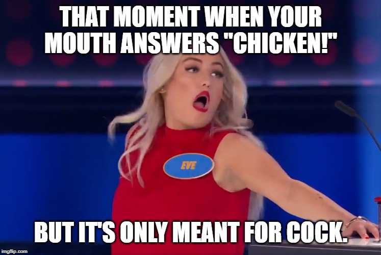 Popeye's Chicken! | THAT MOMENT WHEN YOUR MOUTH ANSWERS "CHICKEN!"; BUT IT'S ONLY MEANT FOR COCK. | image tagged in popeye's,family feud,chicken,eve | made w/ Imgflip meme maker