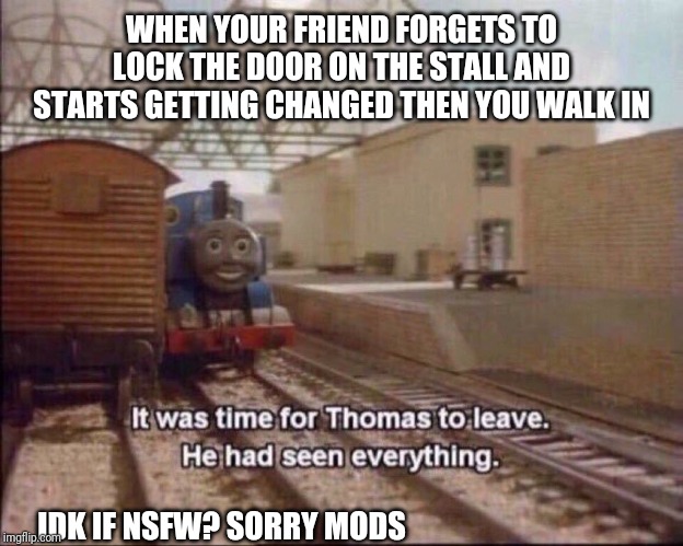 It was time for thomas to leave | WHEN YOUR FRIEND FORGETS TO LOCK THE DOOR ON THE STALL AND STARTS GETTING CHANGED THEN YOU WALK IN; IDK IF NSFW? SORRY MODS | image tagged in it was time for thomas to leave | made w/ Imgflip meme maker
