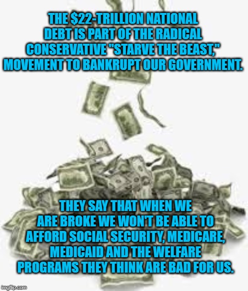 Pile of Money | THE $22-TRILLION NATIONAL DEBT IS PART OF THE RADICAL CONSERVATIVE "STARVE THE BEAST," MOVEMENT TO BANKRUPT OUR GOVERNMENT. THEY SAY THAT WHEN WE ARE BROKE WE WON'T BE ABLE TO AFFORD SOCIAL SECURITY, MEDICARE, MEDICAID AND THE WELFARE PROGRAMS THEY THINK ARE BAD FOR US. | image tagged in pile of money | made w/ Imgflip meme maker