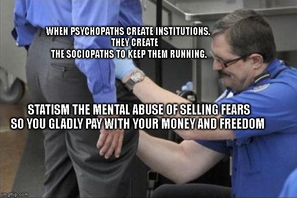 tsa security pat down | WHEN PSYCHOPATHS CREATE INSTITUTIONS.  
     THEY CREATE THE SOCIOPATHS TO KEEP THEM RUNNING. STATISM THE MENTAL ABUSE OF SELLING FEARS SO YOU GLADLY PAY WITH YOUR MONEY AND FREEDOM | image tagged in tsa security pat down | made w/ Imgflip meme maker