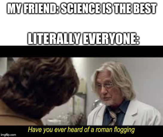 MY FRIEND: SCIENCE IS THE BEST; LITERALLY EVERYONE:; Have you ever heard of a roman flogging | image tagged in science | made w/ Imgflip meme maker