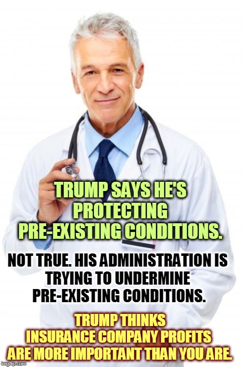 The Democrats made pre-existing conditions off limits. Trump is helping the insurance companies use them against you. | TRUMP SAYS HE'S PROTECTING PRE-EXISTING CONDITIONS. NOT TRUE. HIS ADMINISTRATION IS 
TRYING TO UNDERMINE 
PRE-EXISTING CONDITIONS. TRUMP THINKS INSURANCE COMPANY PROFITS 
ARE MORE IMPORTANT THAN YOU ARE. | image tagged in doctor,trump,pre-existing condition,healthcare,health insurance | made w/ Imgflip meme maker