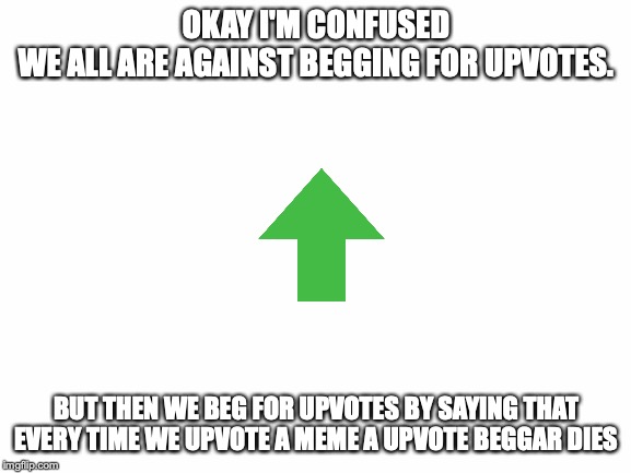 Blank White Template | OKAY I'M CONFUSED
WE ALL ARE AGAINST BEGGING FOR UPVOTES. BUT THEN WE BEG FOR UPVOTES BY SAYING THAT EVERY TIME WE UPVOTE A MEME A UPVOTE BEGGAR DIES | image tagged in blank white template | made w/ Imgflip meme maker
