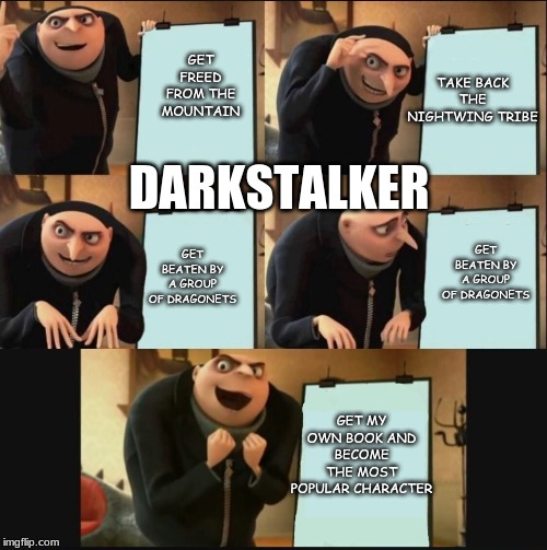 Gru's Plan 5 Panel Editon | TAKE BACK THE NIGHTWING TRIBE; GET FREED FROM THE MOUNTAIN; DARKSTALKER; GET BEATEN BY A GROUP OF DRAGONETS; GET BEATEN BY A GROUP OF DRAGONETS; GET MY OWN BOOK AND BECOME THE MOST POPULAR CHARACTER | image tagged in gru's plan 5 panel editon | made w/ Imgflip meme maker