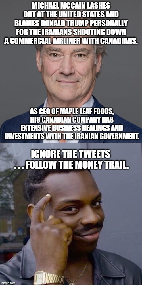 MICHAEL MCCAIN - Funding Human Rights Violations via Canadian Bacon | MICHAEL MCCAIN LASHES OUT AT THE UNITED STATES AND BLAMES DONALD TRUMP PERSONALLY FOR THE IRANIANS SHOOTING DOWN A COMMERCIAL AIRLINER WITH CANADIANS. AS CEO OF MAPLE LEAF FOODS, HIS CANADIAN COMPANY HAS EXTENSIVE BUSINESS DEALINGS AND INVESTMENTS WITH THE IRANIAN GOVERNMENT. IGNORE THE TWEETS 
. . . FOLLOW THE MONEY TRAIL. | image tagged in michael mccain,maple leaf foods,iran,terrorism,canada,missile | made w/ Imgflip meme maker