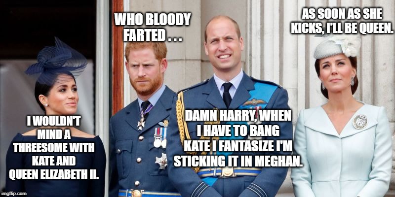 What the young British Royals are really thinking ... | WHO BLOODY FARTED . . . AS SOON AS SHE KICKS, I'LL BE QUEEN. DAMN HARRY, WHEN I HAVE TO BANG KATE I FANTASIZE I'M STICKING IT IN MEGHAN. I WOULDN'T MIND A THREESOME WITH KATE AND QUEEN ELIZABETH II. | image tagged in the british royal family,kate middleton,prince harry,prince william,meghan markle,farting | made w/ Imgflip meme maker