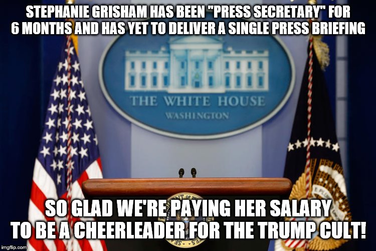 Empty White house Podium | STEPHANIE GRISHAM HAS BEEN "PRESS SECRETARY" FOR 6 MONTHS AND HAS YET TO DELIVER A SINGLE PRESS BRIEFING; SO GLAD WE'RE PAYING HER SALARY TO BE A CHEERLEADER FOR THE TRUMP CULT! | image tagged in empty white house podium | made w/ Imgflip meme maker