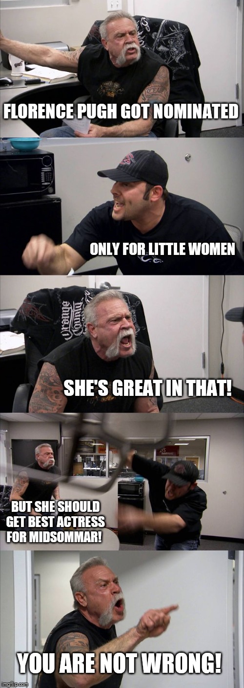 American Chopper Argument Meme | FLORENCE PUGH GOT NOMINATED; ONLY FOR LITTLE WOMEN; SHE'S GREAT IN THAT! BUT SHE SHOULD GET BEST ACTRESS FOR MIDSOMMAR! YOU ARE NOT WRONG! | image tagged in memes,american chopper argument | made w/ Imgflip meme maker