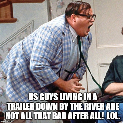 Chris Farley For the love of god | US GUYS LIVING IN A TRAILER DOWN BY THE RIVER ARE NOT ALL THAT BAD AFTER ALL!  LOL. | image tagged in chris farley for the love of god | made w/ Imgflip meme maker