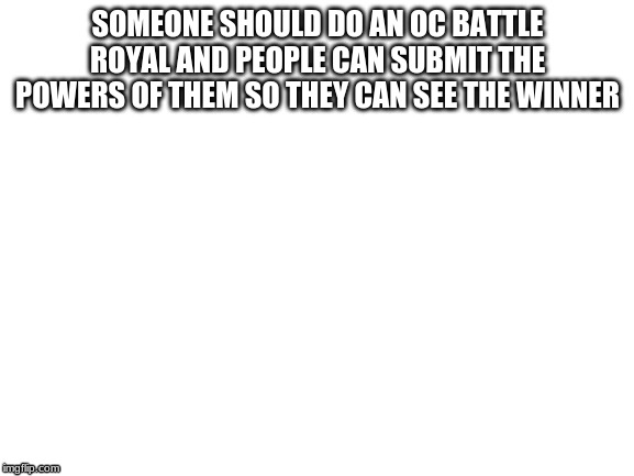 Blank White Template | SOMEONE SHOULD DO AN OC BATTLE ROYAL AND PEOPLE CAN SUBMIT THE POWERS OF THEM SO THEY CAN SEE THE WINNER | image tagged in blank white template | made w/ Imgflip meme maker