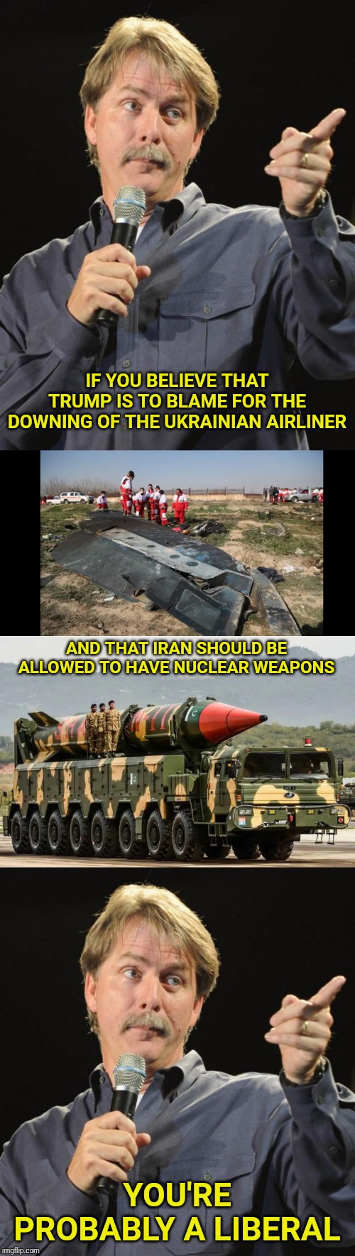 Liberals.  Arming terrorists since the civil war. | IF YOU BELIEVE THAT TRUMP IS TO BLAME FOR THE DOWNING OF THE UKRAINIAN AIRLINER; AND THAT IRAN SHOULD BE ALLOWED TO HAVE NUCLEAR WEAPONS; YOU'RE PROBABLY A LIBERAL | image tagged in jeff foxworthy,nuclear bomb,nuclear,trump,liberal,liberals | made w/ Imgflip meme maker