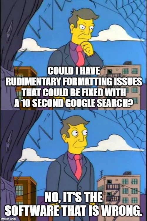 Skinner | COULD I HAVE RUDIMENTARY FORMATTING ISSUES THAT COULD BE FIXED WITH A 10 SECOND GOOGLE SEARCH? NO, IT'S THE SOFTWARE THAT IS WRONG. | image tagged in skinner | made w/ Imgflip meme maker