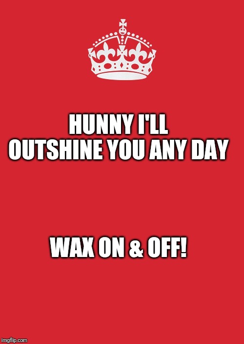Keep Calm And Carry On Red Meme | HUNNY I'LL OUTSHINE YOU ANY DAY; WAX ON & OFF! | image tagged in memes,keep calm and carry on red | made w/ Imgflip meme maker